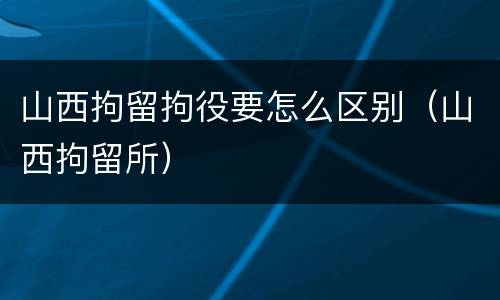 山西拘留拘役要怎么区别（山西拘留所）