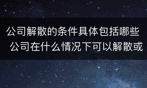 公司解散的条件具体包括哪些 公司在什么情况下可以解散或应当解散