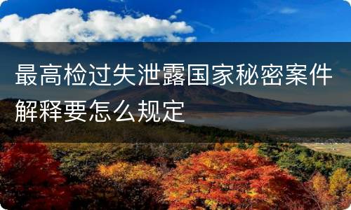 最高检过失泄露国家秘密案件解释要怎么规定