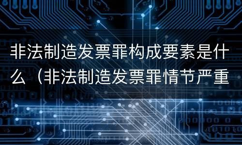 非法制造发票罪构成要素是什么（非法制造发票罪情节严重的）