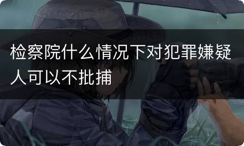 检察院什么情况下对犯罪嫌疑人可以不批捕