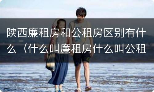 陕西廉租房和公租房区别有什么（什么叫廉租房什么叫公租房）