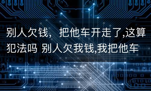别人欠钱，把他车开走了,这算犯法吗 别人欠我钱,我把他车开走,算犯法吗?