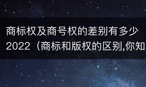 商标权及商号权的差别有多少2022（商标和版权的区别,你知道多少?）