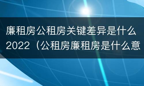廉租房公租房关键差异是什么2022（公租房廉租房是什么意思）