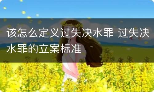 该怎么定义过失决水罪 过失决水罪的立案标准