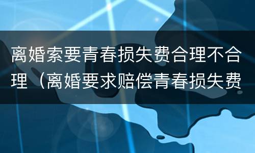 离婚索要青春损失费合理不合理（离婚要求赔偿青春损失费）