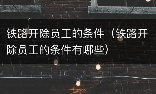 铁路开除员工的条件（铁路开除员工的条件有哪些）