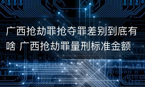 广西抢劫罪抢夺罪差别到底有啥 广西抢劫罪量刑标准金额