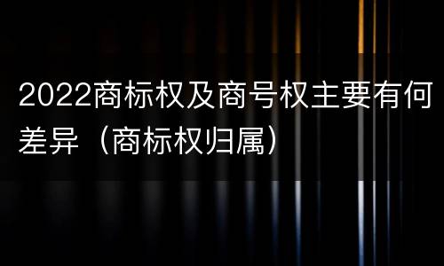 2022商标权及商号权主要有何差异（商标权归属）