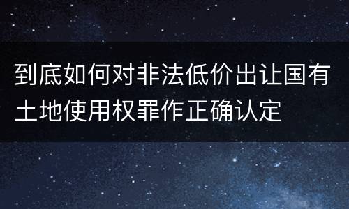 到底如何对非法低价出让国有土地使用权罪作正确认定
