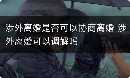 涉外离婚是否可以协商离婚 涉外离婚可以调解吗