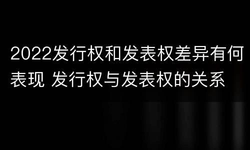 2022发行权和发表权差异有何表现 发行权与发表权的关系