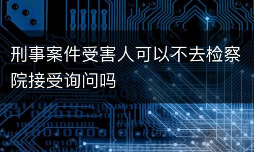 刑事案件受害人可以不去检察院接受询问吗