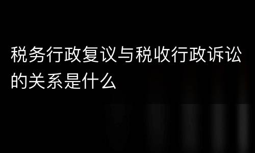 税务行政复议与税收行政诉讼的关系是什么