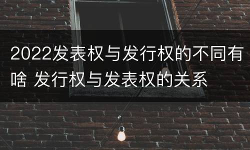 2022发表权与发行权的不同有啥 发行权与发表权的关系