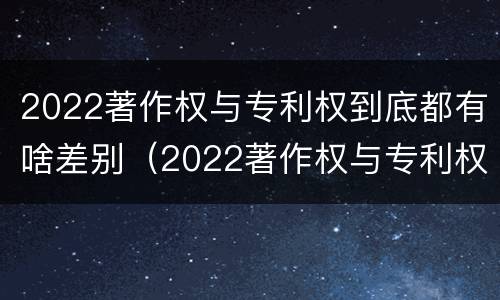 2022著作权与专利权到底都有啥差别（2022著作权与专利权到底都有啥差别呢）