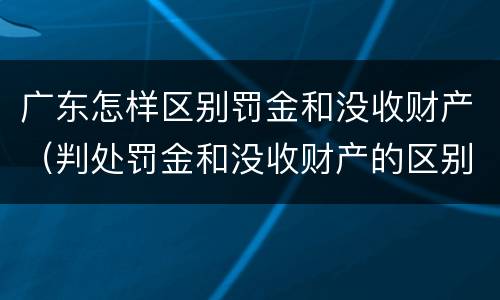 广东怎样区别罚金和没收财产（判处罚金和没收财产的区别）
