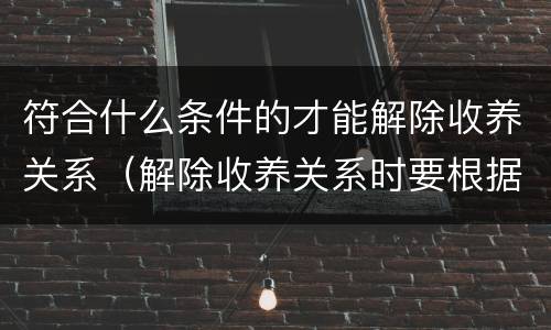 符合什么条件的才能解除收养关系（解除收养关系时要根据什么状况确定双方当事人）