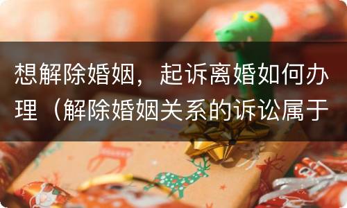 想解除婚姻，起诉离婚如何办理（解除婚姻关系的诉讼属于什么诉讼）