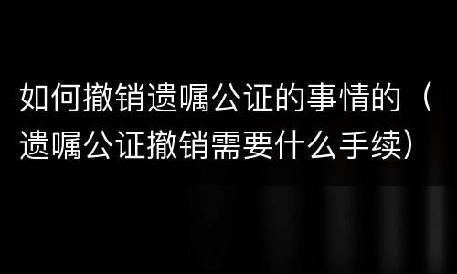 如何撤销遗嘱公证的事情的（遗嘱公证撤销需要什么手续）