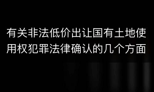 有关非法低价出让国有土地使用权犯罪法律确认的几个方面