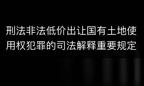 刑法非法低价出让国有土地使用权犯罪的司法解释重要规定包括什么