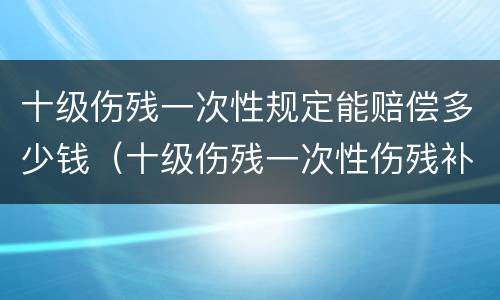 十级伤残一次性规定能赔偿多少钱（十级伤残一次性伤残补助金标准）