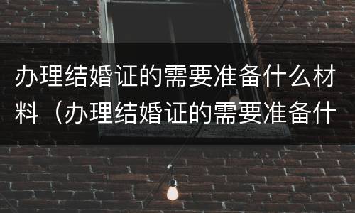 办理结婚证的需要准备什么材料（办理结婚证的需要准备什么材料和手续）