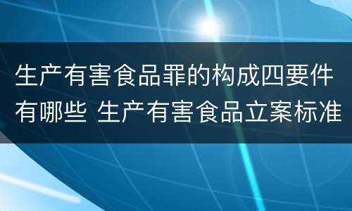 生产有害食品罪的构成四要件有哪些 生产有害食品立案标准