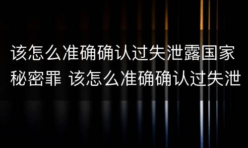 该怎么准确确认过失泄露国家秘密罪 该怎么准确确认过失泄露国家秘密罪