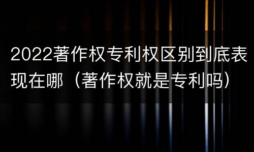 2022著作权专利权区别到底表现在哪（著作权就是专利吗）
