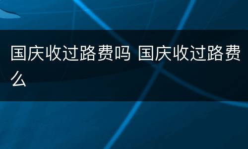 国庆收过路费吗 国庆收过路费么