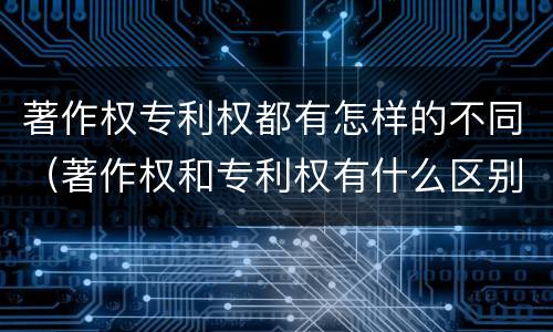 著作权专利权都有怎样的不同（著作权和专利权有什么区别）
