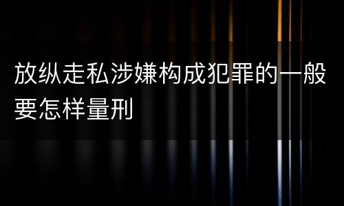 放纵走私涉嫌构成犯罪的一般要怎样量刑