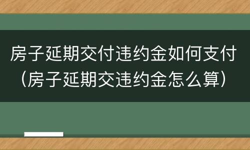 房子延期交付违约金如何支付（房子延期交违约金怎么算）