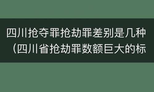 四川抢夺罪抢劫罪差别是几种(四川省抢劫罪数额巨大的标准)