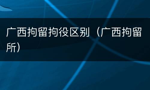 广西拘留拘役区别（广西拘留所）