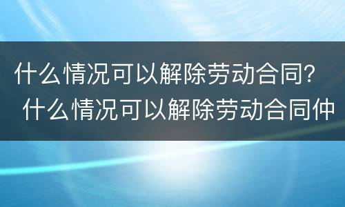 什么情况可以解除劳动合同? 什么情况可以解除劳动合同仲裁