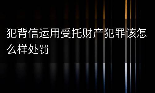 犯背信运用受托财产犯罪该怎么样处罚