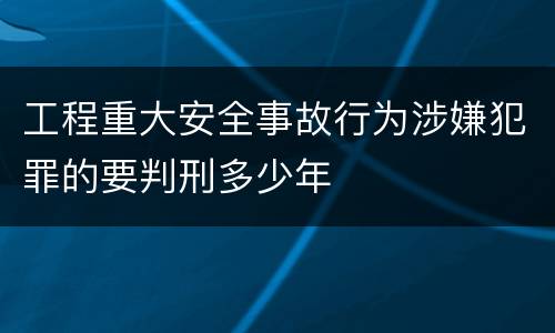 工程重大安全事故行为涉嫌犯罪的要判刑多少年