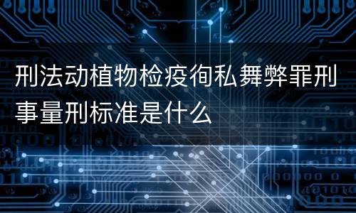 刑法动植物检疫徇私舞弊罪刑事量刑标准是什么