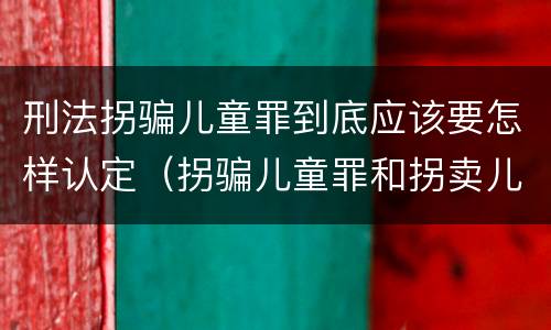 刑法拐骗儿童罪到底应该要怎样认定（拐骗儿童罪和拐卖儿童罪有什么区别）