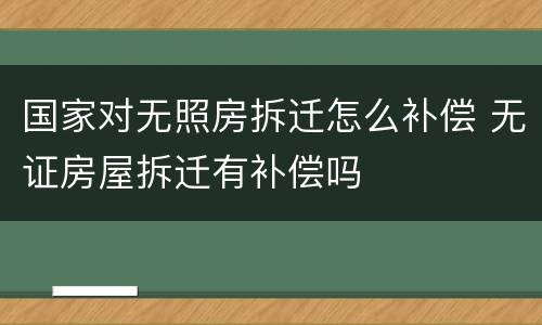 国家对无照房拆迁怎么补偿 无证房屋拆迁有补偿吗