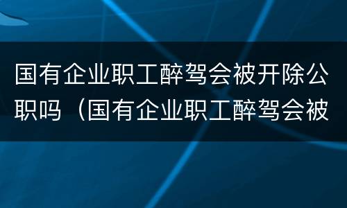 国有企业职工醉驾会被开除公职吗（国有企业职工醉驾会被开除公职吗）