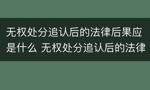 无权处分追认后的法律后果应是什么 无权处分追认后的法律后果应是什么