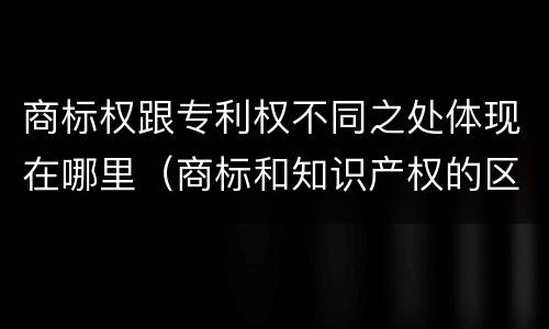 商标权跟专利权不同之处体现在哪里（商标和知识产权的区别）