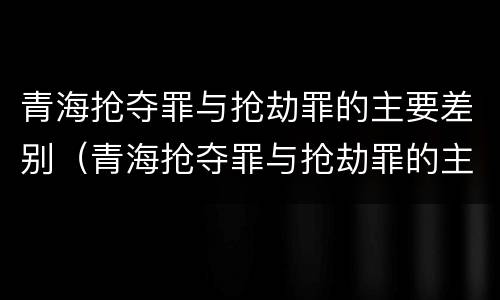 青海抢夺罪与抢劫罪的主要差别（青海抢夺罪与抢劫罪的主要差别是）