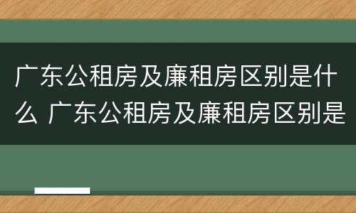 广东公租房及廉租房区别是什么 广东公租房及廉租房区别是什么意思