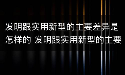 发明跟实用新型的主要差异是怎样的 发明跟实用新型的主要差异是怎样的
